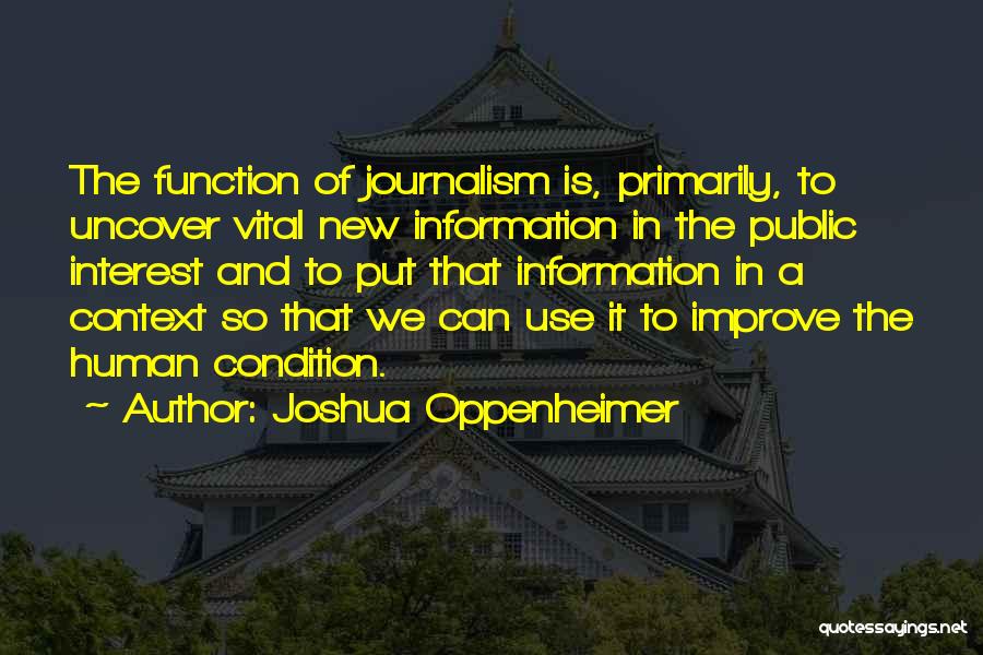 Joshua Oppenheimer Quotes: The Function Of Journalism Is, Primarily, To Uncover Vital New Information In The Public Interest And To Put That Information