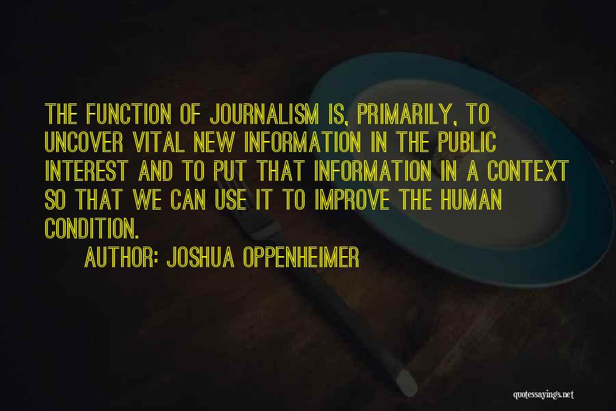 Joshua Oppenheimer Quotes: The Function Of Journalism Is, Primarily, To Uncover Vital New Information In The Public Interest And To Put That Information