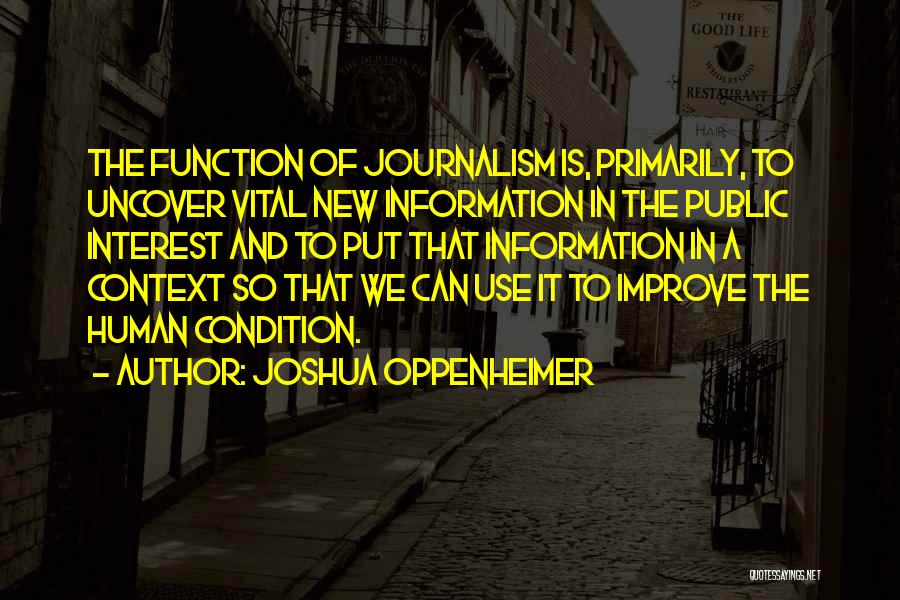 Joshua Oppenheimer Quotes: The Function Of Journalism Is, Primarily, To Uncover Vital New Information In The Public Interest And To Put That Information