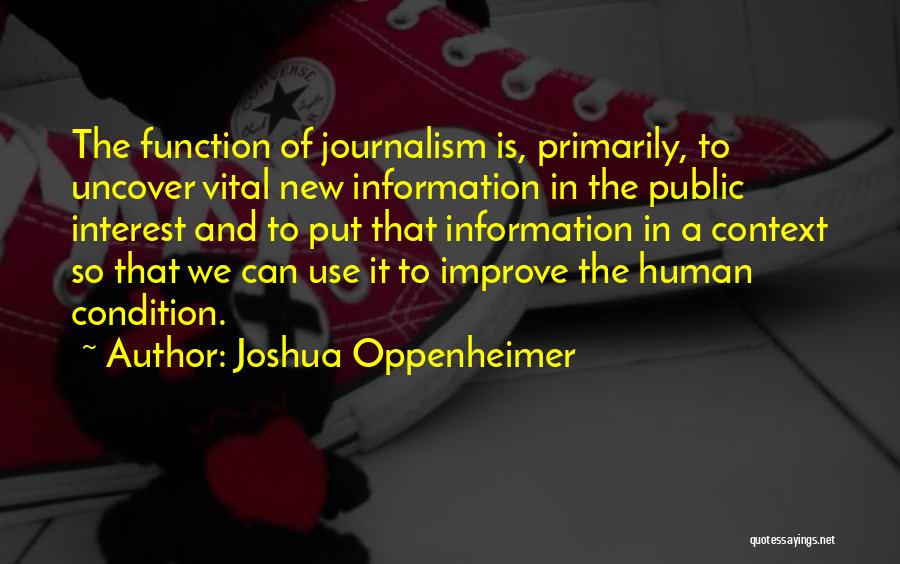 Joshua Oppenheimer Quotes: The Function Of Journalism Is, Primarily, To Uncover Vital New Information In The Public Interest And To Put That Information