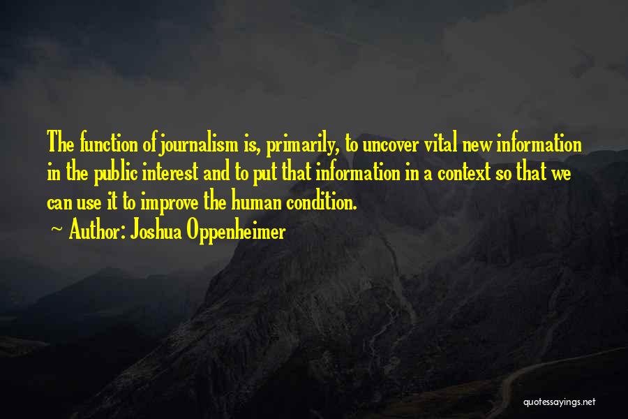 Joshua Oppenheimer Quotes: The Function Of Journalism Is, Primarily, To Uncover Vital New Information In The Public Interest And To Put That Information