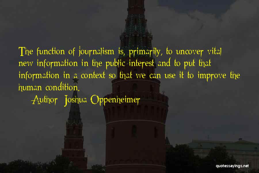 Joshua Oppenheimer Quotes: The Function Of Journalism Is, Primarily, To Uncover Vital New Information In The Public Interest And To Put That Information