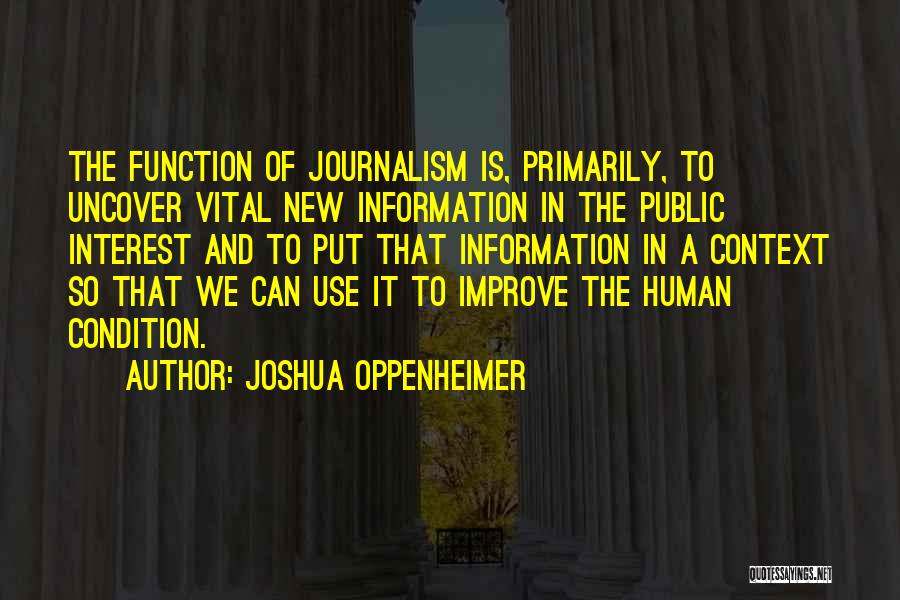 Joshua Oppenheimer Quotes: The Function Of Journalism Is, Primarily, To Uncover Vital New Information In The Public Interest And To Put That Information