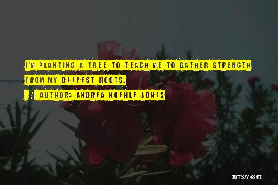 Andrea Koehle Jones Quotes: I'm Planting A Tree To Teach Me To Gather Strength From My Deepest Roots.