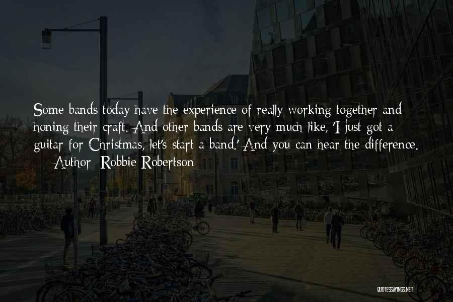 Robbie Robertson Quotes: Some Bands Today Have The Experience Of Really Working Together And Honing Their Craft. And Other Bands Are Very Much