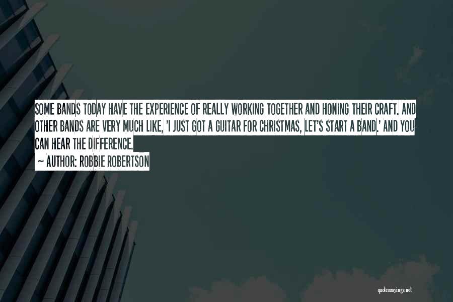 Robbie Robertson Quotes: Some Bands Today Have The Experience Of Really Working Together And Honing Their Craft. And Other Bands Are Very Much