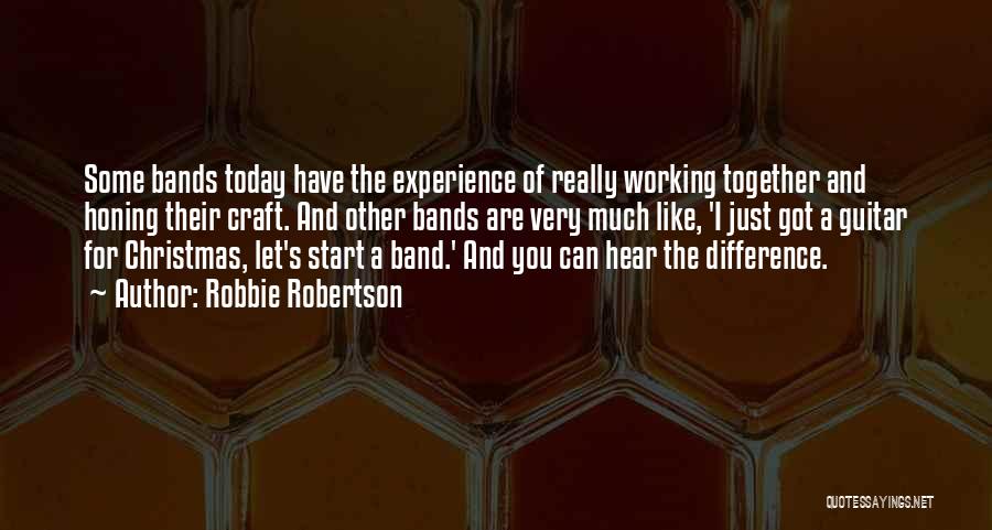 Robbie Robertson Quotes: Some Bands Today Have The Experience Of Really Working Together And Honing Their Craft. And Other Bands Are Very Much