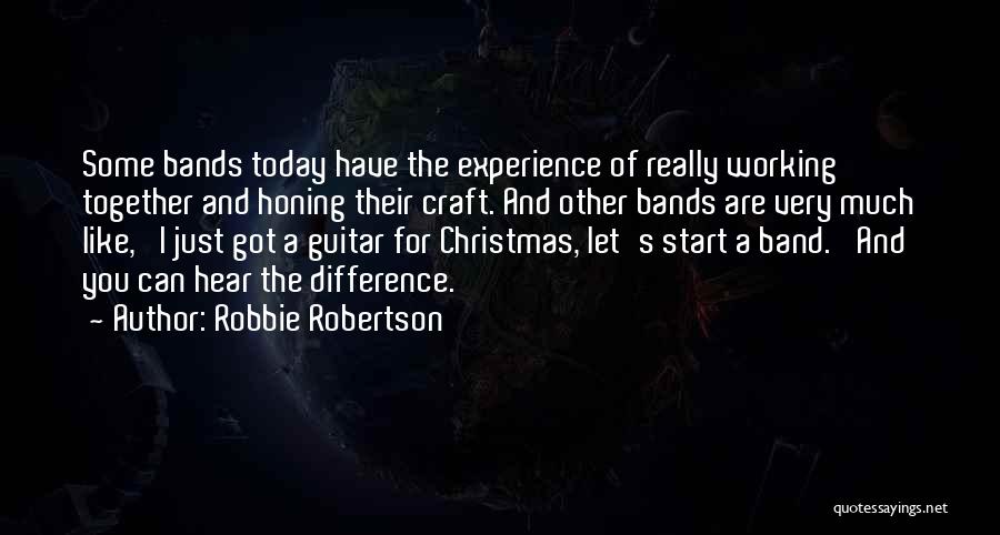 Robbie Robertson Quotes: Some Bands Today Have The Experience Of Really Working Together And Honing Their Craft. And Other Bands Are Very Much