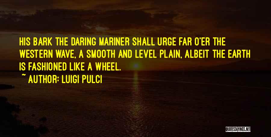 Luigi Pulci Quotes: His Bark The Daring Mariner Shall Urge Far O'er The Western Wave, A Smooth And Level Plain, Albeit The Earth