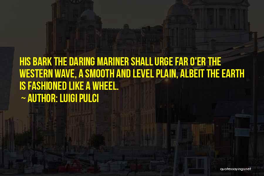 Luigi Pulci Quotes: His Bark The Daring Mariner Shall Urge Far O'er The Western Wave, A Smooth And Level Plain, Albeit The Earth