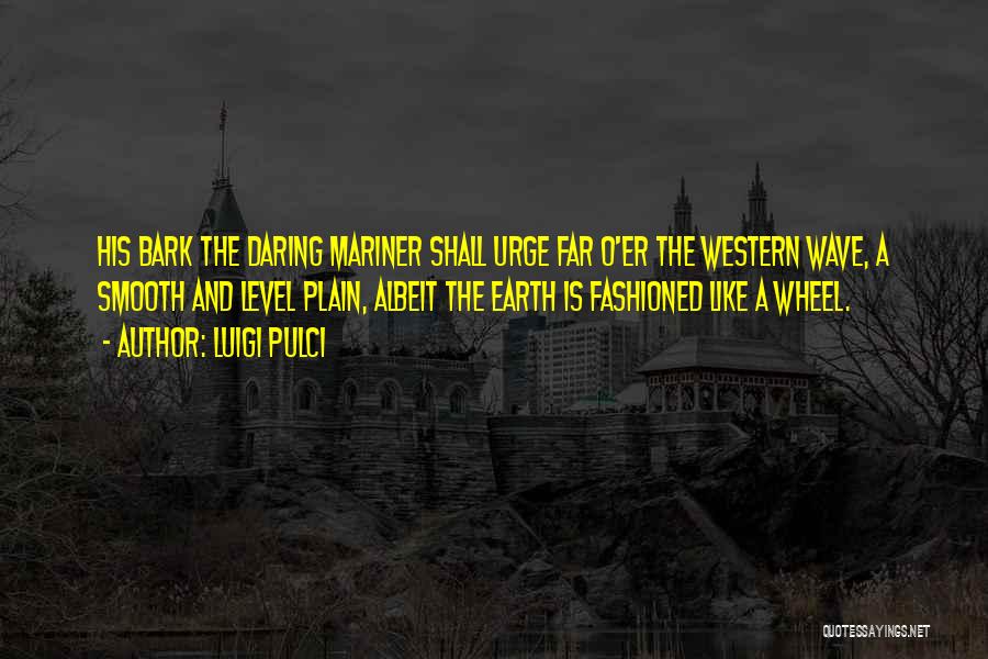 Luigi Pulci Quotes: His Bark The Daring Mariner Shall Urge Far O'er The Western Wave, A Smooth And Level Plain, Albeit The Earth