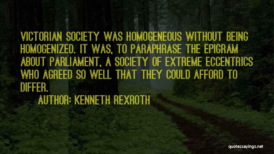 Kenneth Rexroth Quotes: Victorian Society Was Homogeneous Without Being Homogenized. It Was, To Paraphrase The Epigram About Parliament, A Society Of Extreme Eccentrics