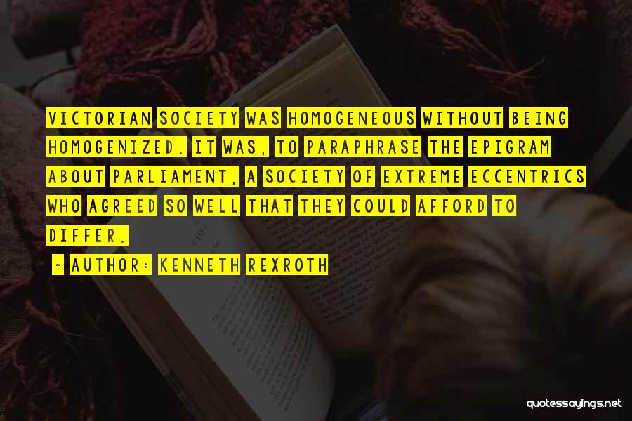 Kenneth Rexroth Quotes: Victorian Society Was Homogeneous Without Being Homogenized. It Was, To Paraphrase The Epigram About Parliament, A Society Of Extreme Eccentrics