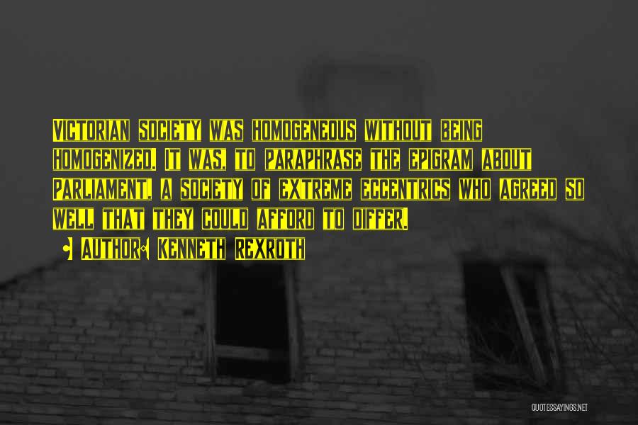 Kenneth Rexroth Quotes: Victorian Society Was Homogeneous Without Being Homogenized. It Was, To Paraphrase The Epigram About Parliament, A Society Of Extreme Eccentrics