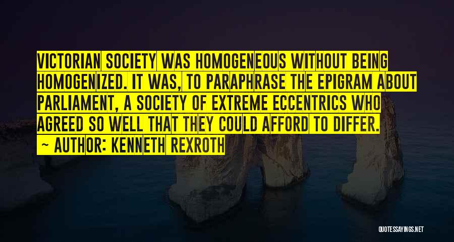 Kenneth Rexroth Quotes: Victorian Society Was Homogeneous Without Being Homogenized. It Was, To Paraphrase The Epigram About Parliament, A Society Of Extreme Eccentrics