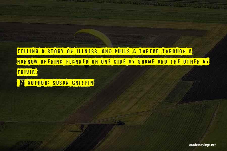 Susan Griffin Quotes: Telling A Story Of Illness, One Pulls A Thread Through A Narrow Opening Flanked On One Side By Shame And