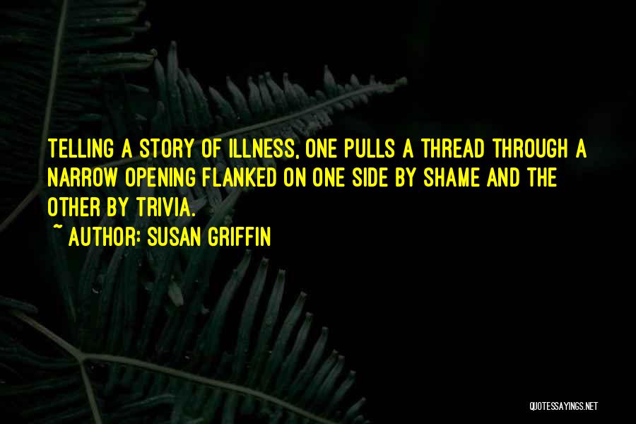 Susan Griffin Quotes: Telling A Story Of Illness, One Pulls A Thread Through A Narrow Opening Flanked On One Side By Shame And