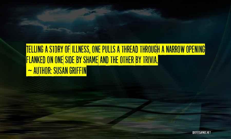 Susan Griffin Quotes: Telling A Story Of Illness, One Pulls A Thread Through A Narrow Opening Flanked On One Side By Shame And