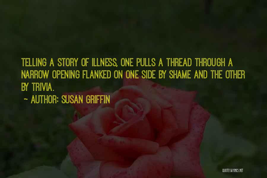 Susan Griffin Quotes: Telling A Story Of Illness, One Pulls A Thread Through A Narrow Opening Flanked On One Side By Shame And