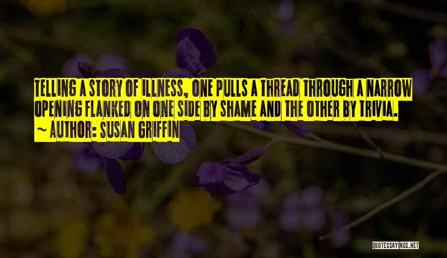 Susan Griffin Quotes: Telling A Story Of Illness, One Pulls A Thread Through A Narrow Opening Flanked On One Side By Shame And