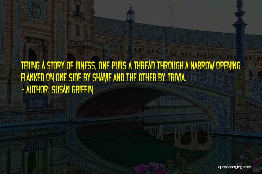 Susan Griffin Quotes: Telling A Story Of Illness, One Pulls A Thread Through A Narrow Opening Flanked On One Side By Shame And
