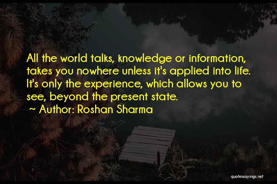 Roshan Sharma Quotes: All The World Talks, Knowledge Or Information, Takes You Nowhere Unless It's Applied Into Life. It's Only The Experience, Which