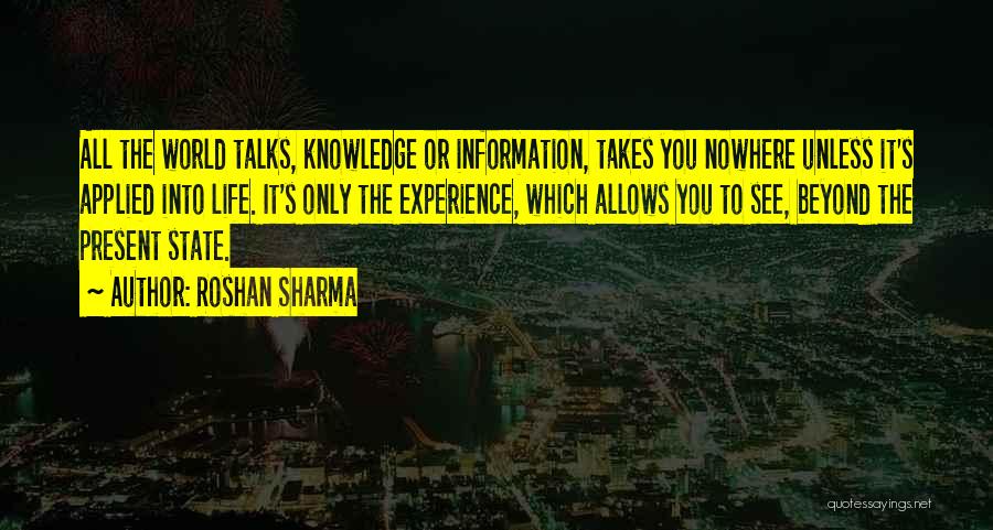 Roshan Sharma Quotes: All The World Talks, Knowledge Or Information, Takes You Nowhere Unless It's Applied Into Life. It's Only The Experience, Which