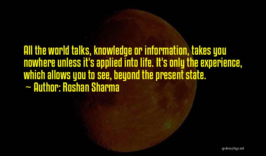 Roshan Sharma Quotes: All The World Talks, Knowledge Or Information, Takes You Nowhere Unless It's Applied Into Life. It's Only The Experience, Which