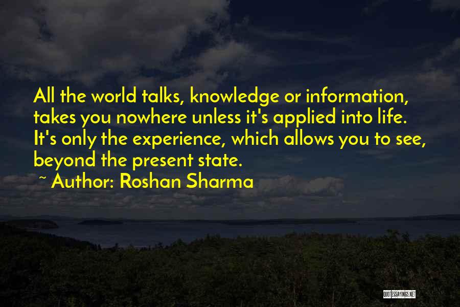 Roshan Sharma Quotes: All The World Talks, Knowledge Or Information, Takes You Nowhere Unless It's Applied Into Life. It's Only The Experience, Which