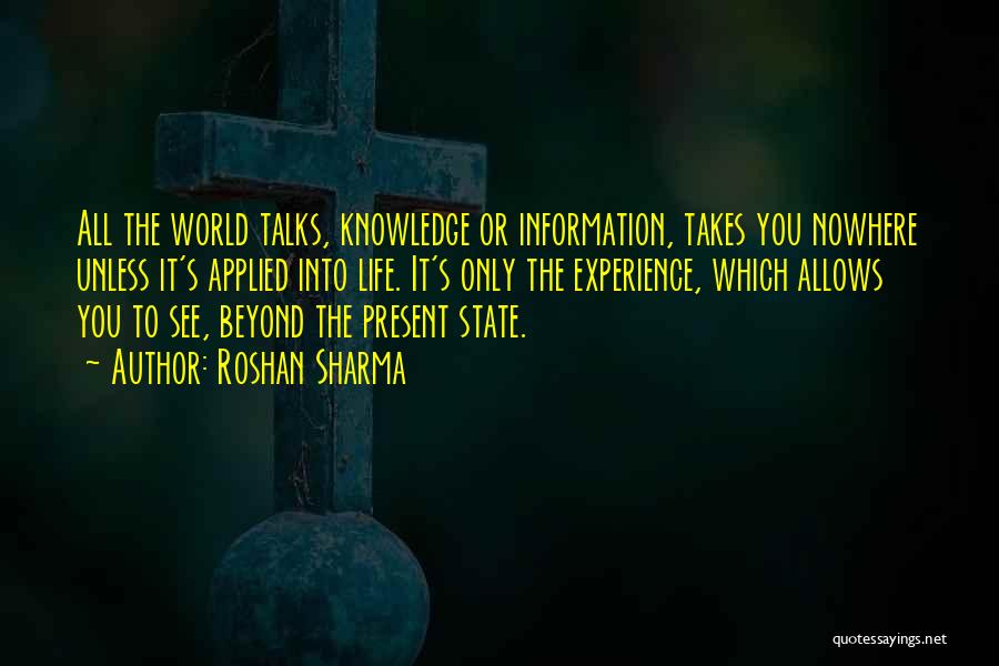 Roshan Sharma Quotes: All The World Talks, Knowledge Or Information, Takes You Nowhere Unless It's Applied Into Life. It's Only The Experience, Which