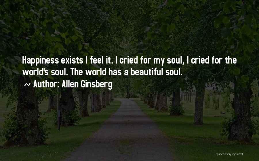 Allen Ginsberg Quotes: Happiness Exists I Feel It. I Cried For My Soul, I Cried For The World's Soul. The World Has A