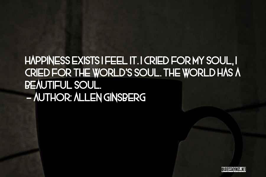 Allen Ginsberg Quotes: Happiness Exists I Feel It. I Cried For My Soul, I Cried For The World's Soul. The World Has A