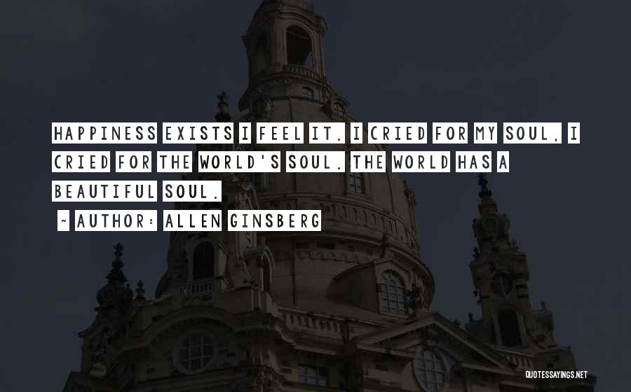 Allen Ginsberg Quotes: Happiness Exists I Feel It. I Cried For My Soul, I Cried For The World's Soul. The World Has A