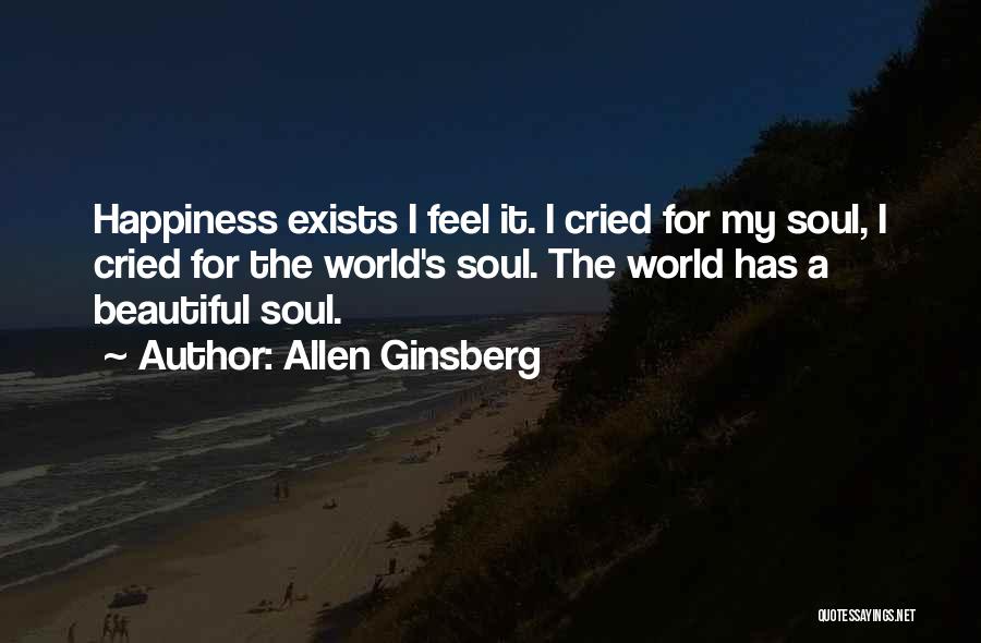 Allen Ginsberg Quotes: Happiness Exists I Feel It. I Cried For My Soul, I Cried For The World's Soul. The World Has A