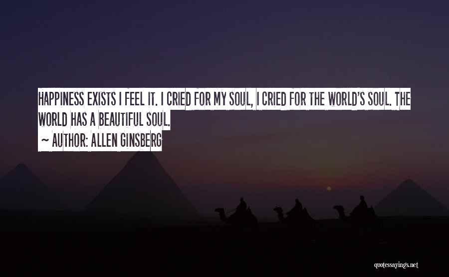 Allen Ginsberg Quotes: Happiness Exists I Feel It. I Cried For My Soul, I Cried For The World's Soul. The World Has A