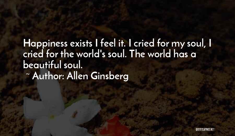 Allen Ginsberg Quotes: Happiness Exists I Feel It. I Cried For My Soul, I Cried For The World's Soul. The World Has A