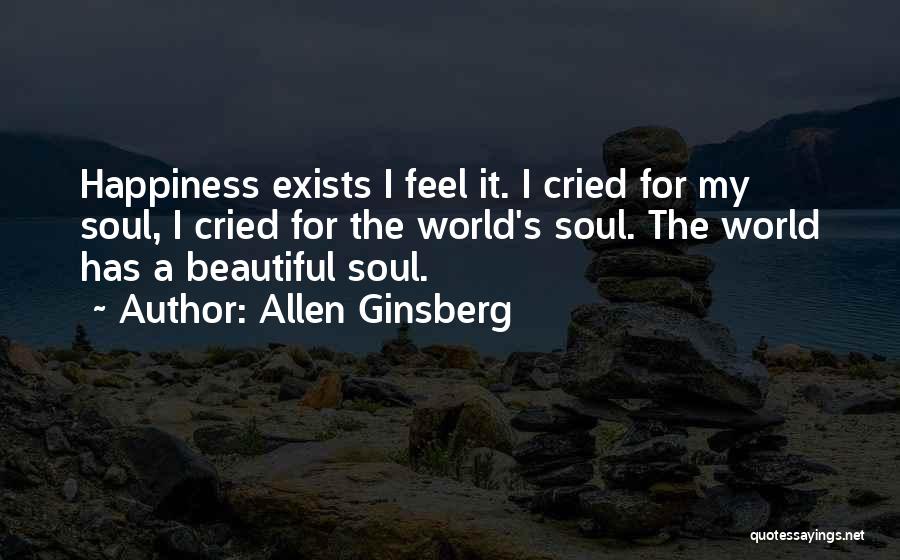 Allen Ginsberg Quotes: Happiness Exists I Feel It. I Cried For My Soul, I Cried For The World's Soul. The World Has A