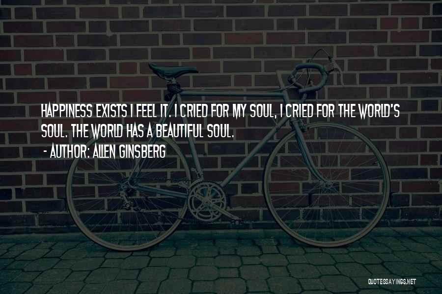 Allen Ginsberg Quotes: Happiness Exists I Feel It. I Cried For My Soul, I Cried For The World's Soul. The World Has A