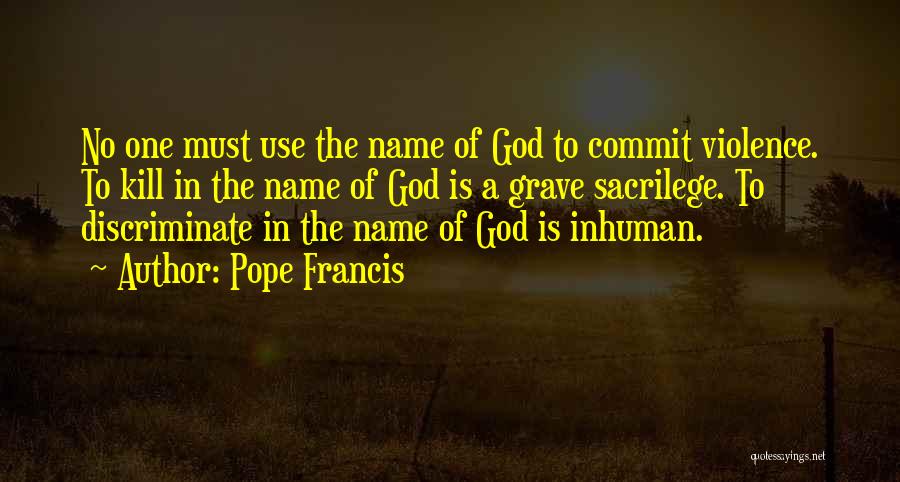 Pope Francis Quotes: No One Must Use The Name Of God To Commit Violence. To Kill In The Name Of God Is A