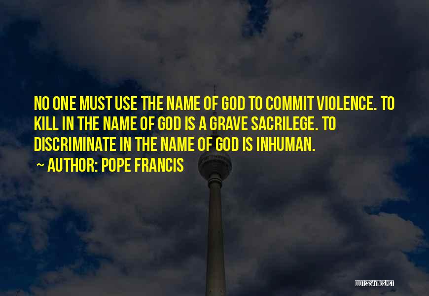 Pope Francis Quotes: No One Must Use The Name Of God To Commit Violence. To Kill In The Name Of God Is A