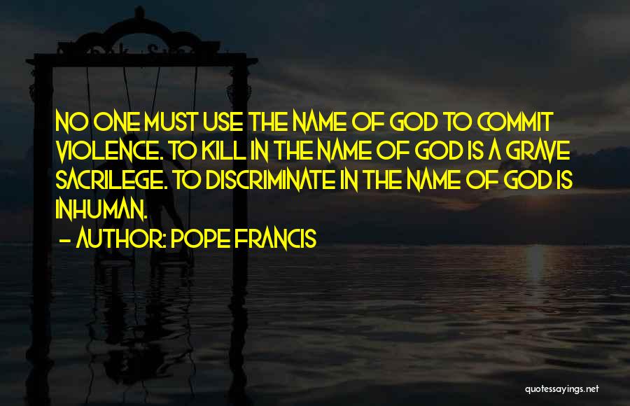 Pope Francis Quotes: No One Must Use The Name Of God To Commit Violence. To Kill In The Name Of God Is A