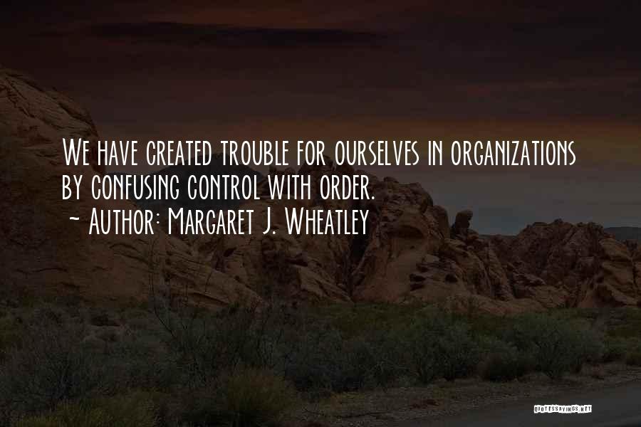 Margaret J. Wheatley Quotes: We Have Created Trouble For Ourselves In Organizations By Confusing Control With Order.