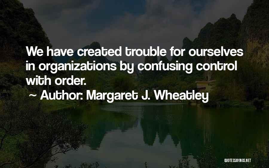 Margaret J. Wheatley Quotes: We Have Created Trouble For Ourselves In Organizations By Confusing Control With Order.