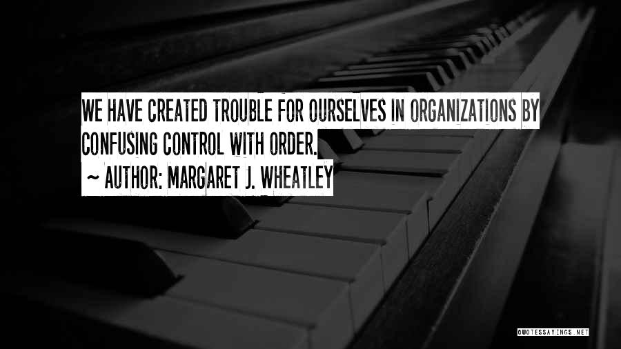 Margaret J. Wheatley Quotes: We Have Created Trouble For Ourselves In Organizations By Confusing Control With Order.