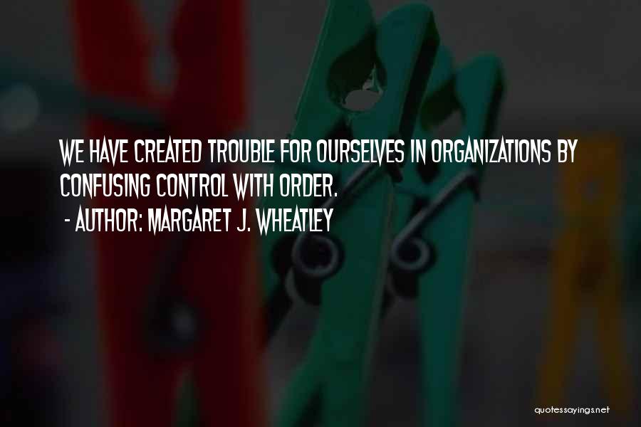 Margaret J. Wheatley Quotes: We Have Created Trouble For Ourselves In Organizations By Confusing Control With Order.