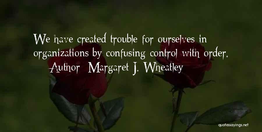 Margaret J. Wheatley Quotes: We Have Created Trouble For Ourselves In Organizations By Confusing Control With Order.