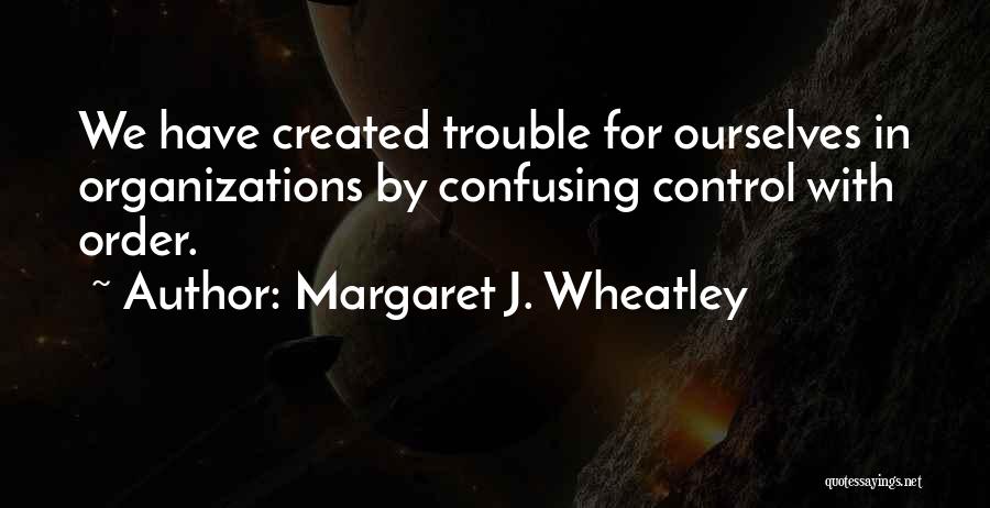 Margaret J. Wheatley Quotes: We Have Created Trouble For Ourselves In Organizations By Confusing Control With Order.