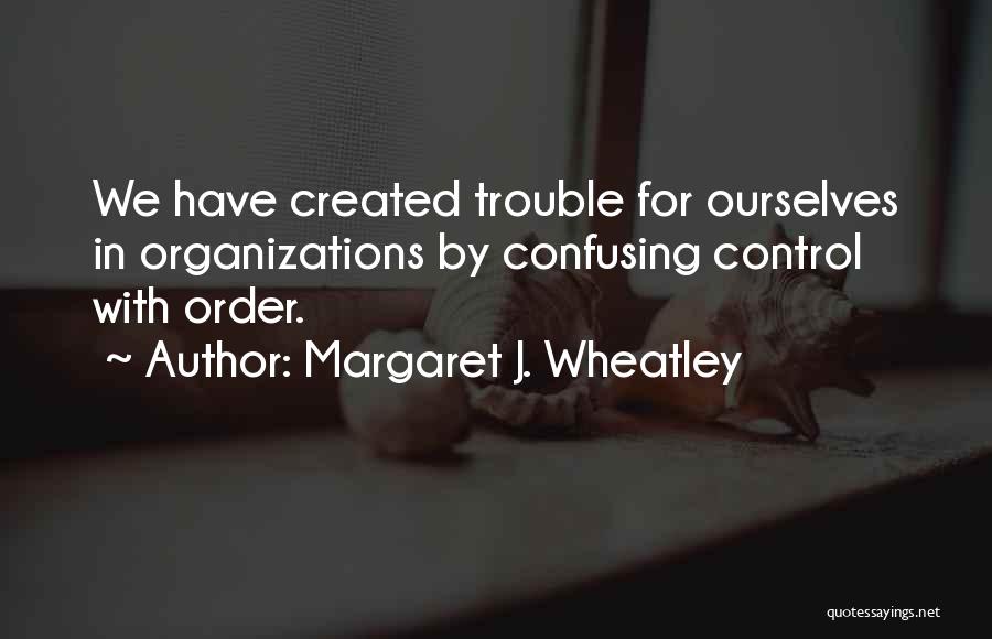 Margaret J. Wheatley Quotes: We Have Created Trouble For Ourselves In Organizations By Confusing Control With Order.