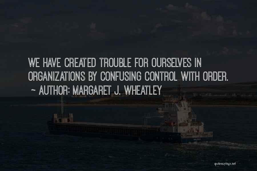 Margaret J. Wheatley Quotes: We Have Created Trouble For Ourselves In Organizations By Confusing Control With Order.