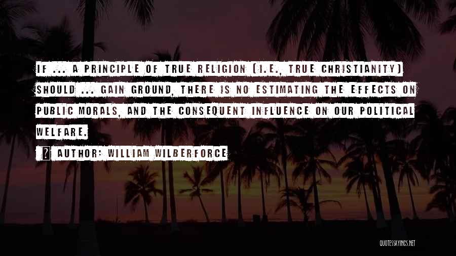 William Wilberforce Quotes: If ... A Principle Of True Religion [i.e., True Christianity] Should ... Gain Ground, There Is No Estimating The Effects